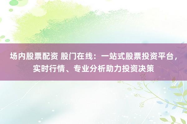 场内股票配资 股门在线：一站式股票投资平台，实时行情、专业分析助力投资决策