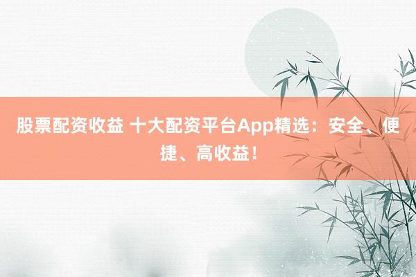 股票配资收益 十大配资平台App精选：安全、便捷、高收益！