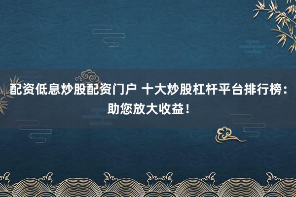 配资低息炒股配资门户 十大炒股杠杆平台排行榜：助您放大收益！