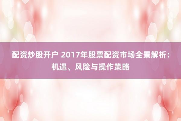 配资炒股开户 2017年股票配资市场全景解析：机遇、风险与操作策略