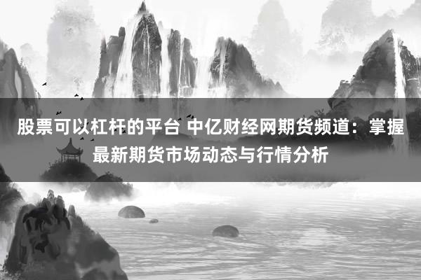 股票可以杠杆的平台 中亿财经网期货频道：掌握最新期货市场动态与行情分析