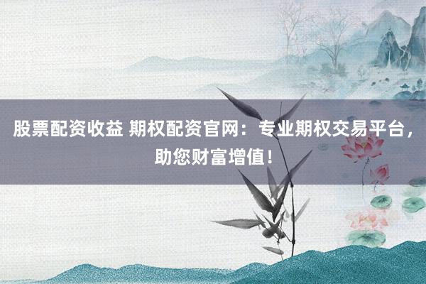 股票配资收益 期权配资官网：专业期权交易平台，助您财富增值！
