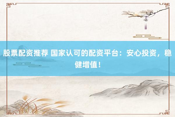 股票配资推荐 国家认可的配资平台：安心投资，稳健增值！