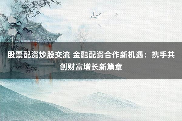 股票配资炒股交流 金融配资合作新机遇：携手共创财富增长新篇章