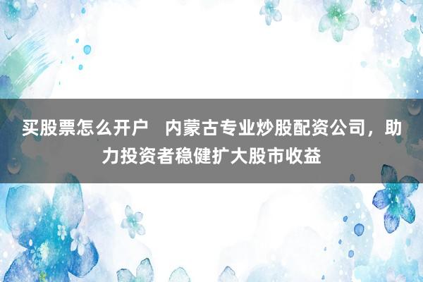 买股票怎么开户   内蒙古专业炒股配资公司，助力投资者稳健扩大股市收益