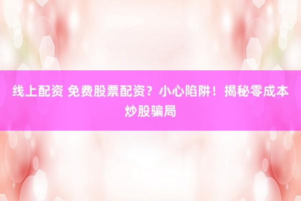 线上配资 免费股票配资？小心陷阱！揭秘零成本炒股骗局