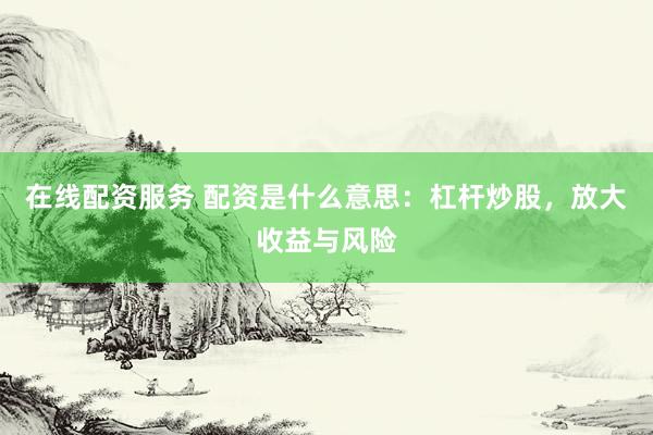 在线配资服务 配资是什么意思：杠杆炒股，放大收益与风险