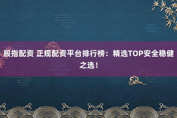 股指配资 正规配资平台排行榜：精选TOP安全稳健之选！