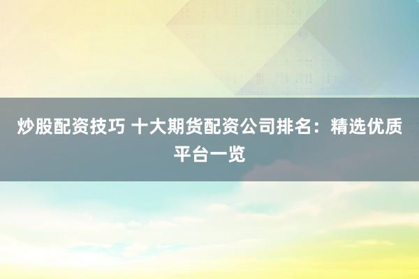 炒股配资技巧 十大期货配资公司排名：精选优质平台一览