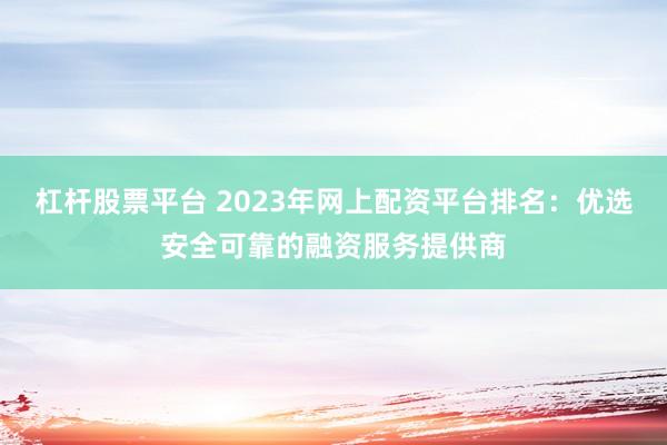杠杆股票平台 2023年网上配资平台排名：优选安全可靠的融资服务提供商