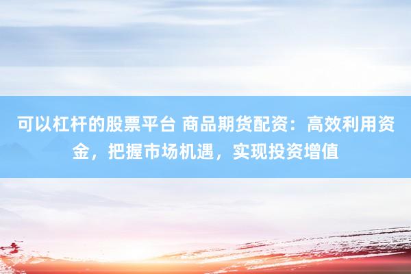 可以杠杆的股票平台 商品期货配资：高效利用资金，把握市场机遇，实现投资增值