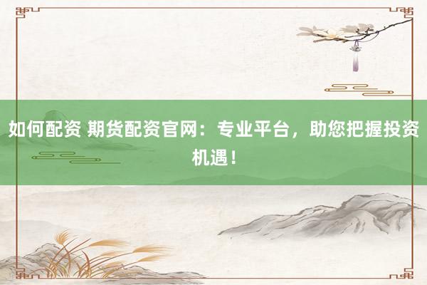如何配资 期货配资官网：专业平台，助您把握投资机遇！