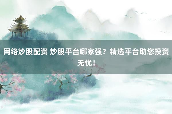 网络炒股配资 炒股平台哪家强？精选平台助您投资无忧！