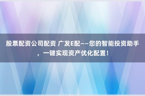 股票配资公司配资 广发E配——您的智能投资助手，一键实现资产优化配置！