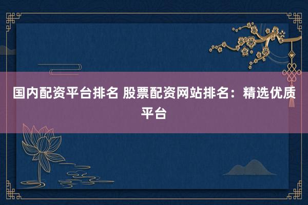 国内配资平台排名 股票配资网站排名：精选优质平台