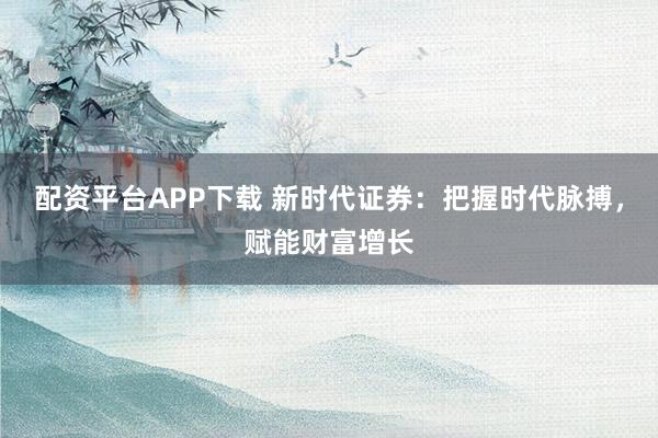 配资平台APP下载 新时代证券：把握时代脉搏，赋能财富增长