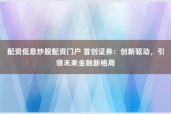 配资低息炒股配资门户 首创证券：创新驱动，引领未来金融新格局