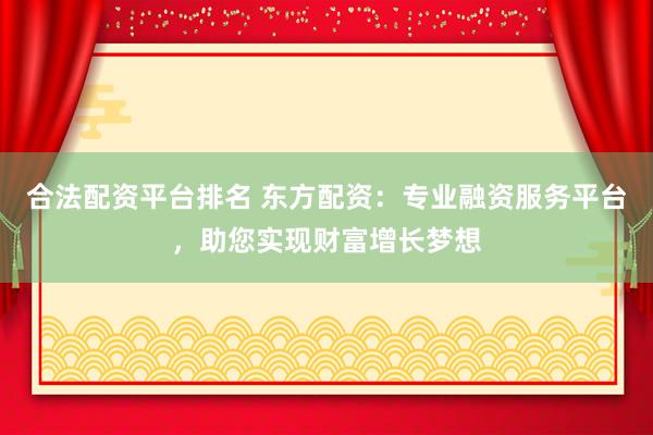 合法配资平台排名 东方配资：专业融资服务平台，助您实现财富增长梦想