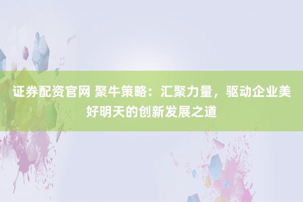 证券配资官网 聚牛策略：汇聚力量，驱动企业美好明天的创新发展之道