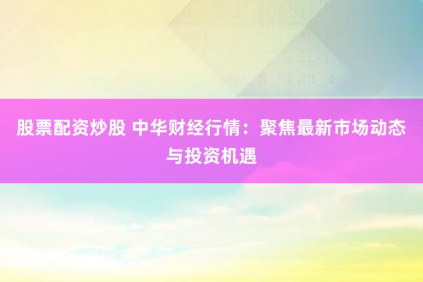 股票配资炒股 中华财经行情：聚焦最新市场动态与投资机遇