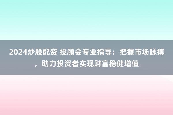 2024炒股配资 投顾会专业指导：把握市场脉搏，助力投资者实现财富稳健增值