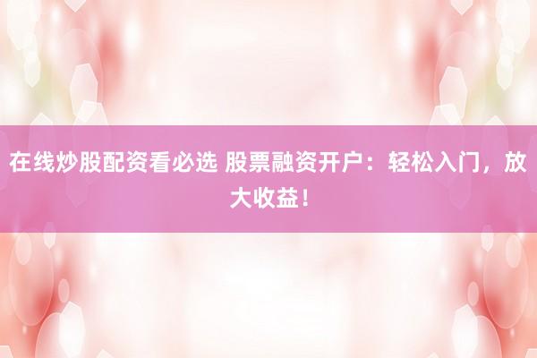 在线炒股配资看必选 股票融资开户：轻松入门，放大收益！