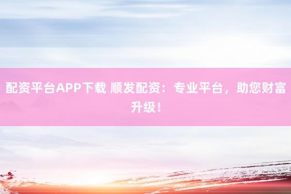 配资平台APP下载 顺发配资：专业平台，助您财富升级！