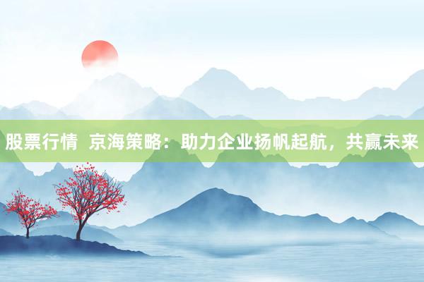 股票行情  京海策略：助力企业扬帆起航，共赢未来