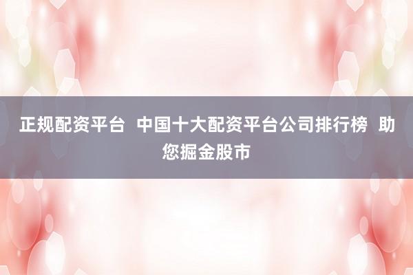 正规配资平台  中国十大配资平台公司排行榜  助您掘金股市