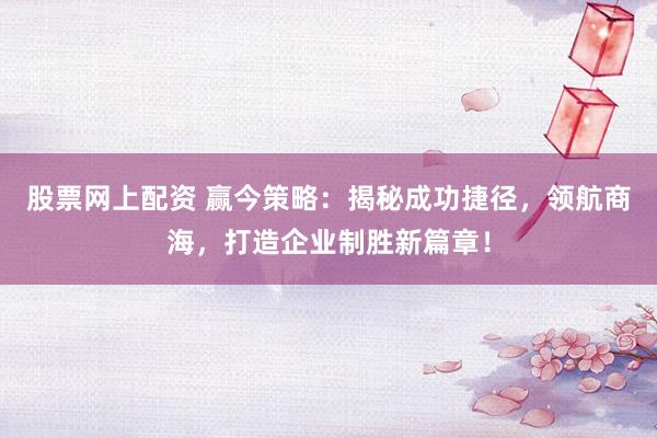 股票网上配资 赢今策略：揭秘成功捷径，领航商海，打造企业制胜新篇章！