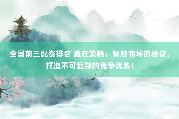 全国前三配资排名 赢在策略：智胜商场的秘诀，打造不可复制的竞争优势！