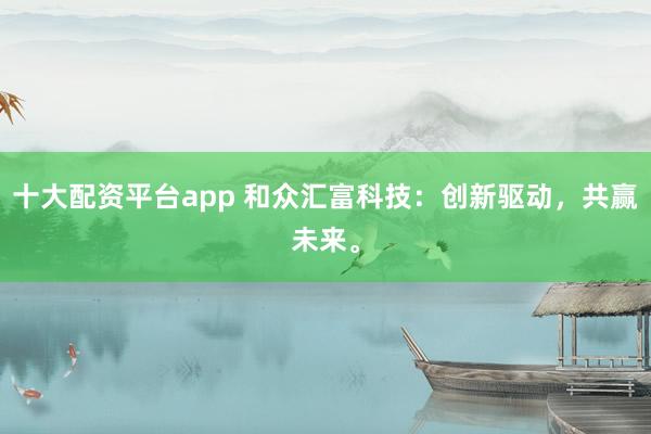 十大配资平台app 和众汇富科技：创新驱动，共赢未来。