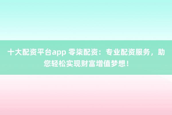 十大配资平台app 零柒配资：专业配资服务，助您轻松实现财富增值梦想！