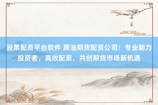 股票配资平台软件 原油期货配资公司：专业助力投资者，高效配资，共创期货市场新机遇