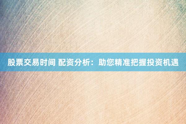 股票交易时间 配资分析：助您精准把握投资机遇