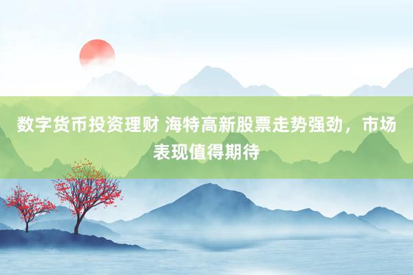 数字货币投资理财 海特高新股票走势强劲，市场表现值得期待