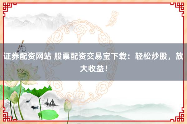 证券配资网站 股票配资交易宝下载：轻松炒股，放大收益！
