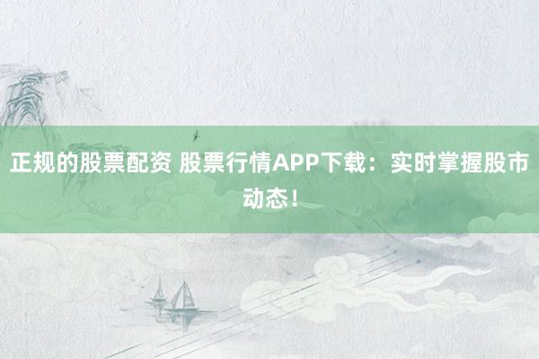 正规的股票配资 股票行情APP下载：实时掌握股市动态！