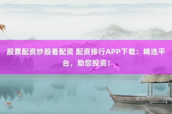 股票配资炒股看配资 配资排行APP下载：精选平台，助您投资！
