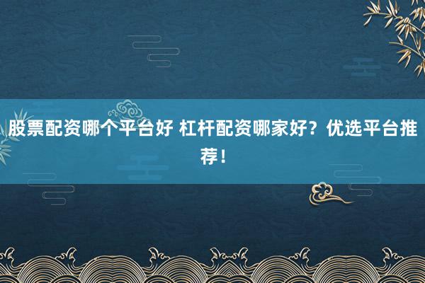 股票配资哪个平台好 杠杆配资哪家好？优选平台推荐！