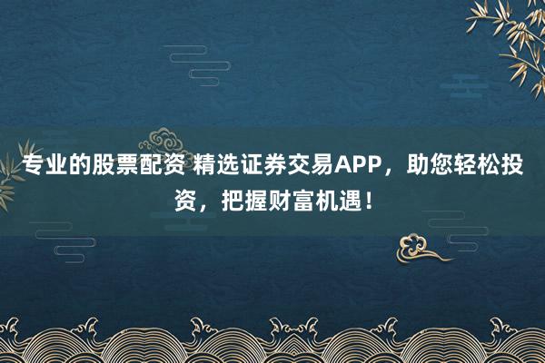 专业的股票配资 精选证券交易APP，助您轻松投资，把握财富机遇！