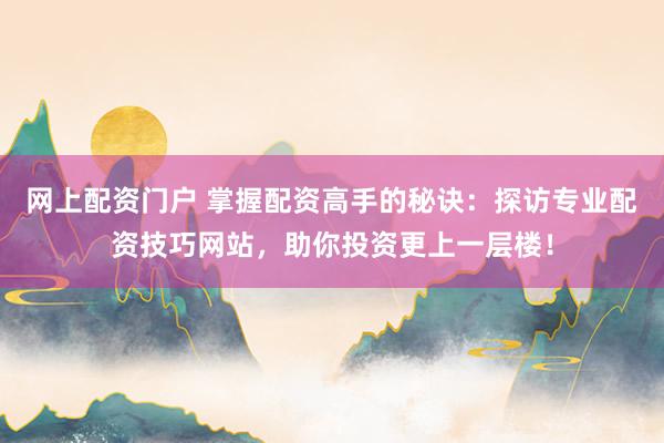 网上配资门户 掌握配资高手的秘诀：探访专业配资技巧网站，助你投资更上一层楼！