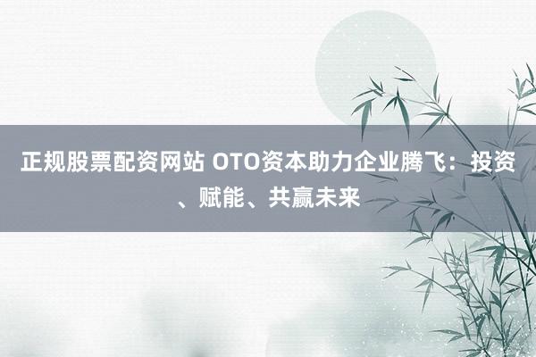 正规股票配资网站 OTO资本助力企业腾飞：投资、赋能、共赢未来