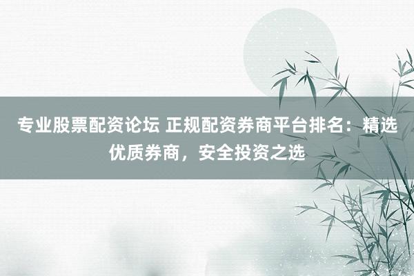 专业股票配资论坛 正规配资券商平台排名：精选优质券商，安全投资之选