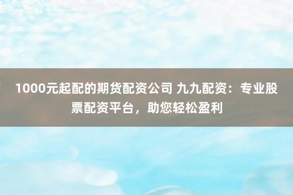 1000元起配的期货配资公司 九九配资：专业股票配资平台，助您轻松盈利
