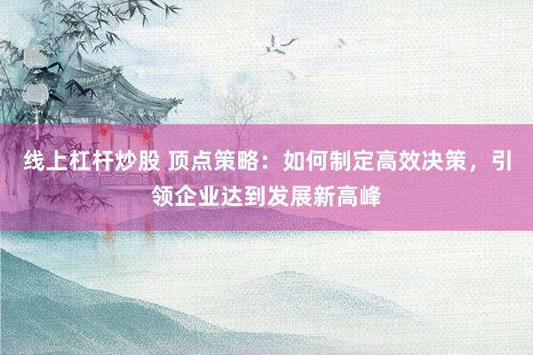 线上杠杆炒股 顶点策略：如何制定高效决策，引领企业达到发展新高峰