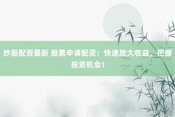 炒股配资最新 股票申请配资：快速放大收益，把握投资机会！