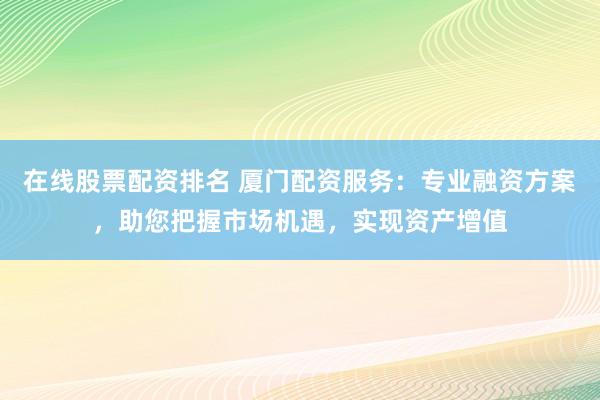 在线股票配资排名 厦门配资服务：专业融资方案，助您把握市场机遇，实现资产增值
