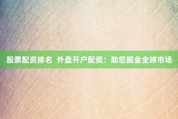 股票配资排名  外盘开户配资：助您掘金全球市场