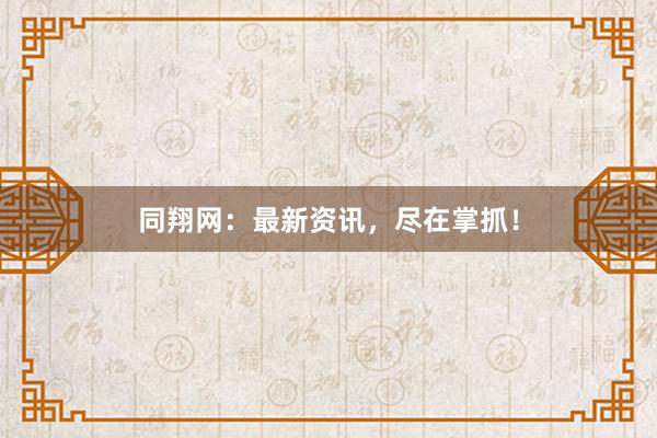 同翔网：最新资讯，尽在掌抓！
